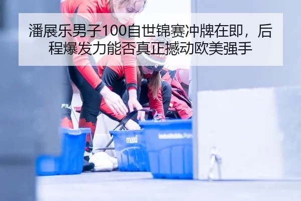 潘展乐男子100自世锦赛冲牌在即，后程爆发力能否真正撼动欧美强手